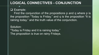 z
LOGICAL CONNECTIVES - CONJUNCTION
❑ Example:
Find the conjunction of the propositions p and q where p is
the proposition “Today is Friday.” and q is the proposition “It is
raining today.” and the truth value of the conjunction.
Solution:
“Today is Friday and it is raining today.”
The proposition is true on rainy Fridays.
 