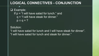 z
LOGICAL CONNECTIVES - CONJUNCTION
❑ Example:
If p = “I will have salad for lunch.” and
q = “I will have steak for dinner.”
p ∧ q = ?
Solution:
“I will have salad for lunch and I will have steak for dinner”.
“I will have salad for lunch and steak for dinner.”
 