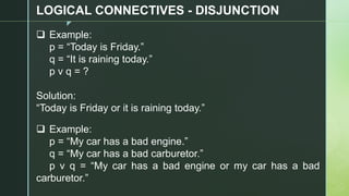 z
LOGICAL CONNECTIVES - DISJUNCTION
❑ Example:
p = “Today is Friday.”
q = “It is raining today.”
p v q = ?
Solution:
“Today is Friday or it is raining today.”
❑ Example:
p = “My car has a bad engine.”
q = “My car has a bad carburetor.”
p v q = “My car has a bad engine or my car has a bad
carburetor.”
 