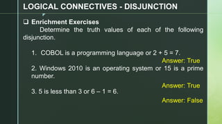 z
LOGICAL CONNECTIVES - DISJUNCTION
❑ Enrichment Exercises
Determine the truth values of each of the following
disjunction.
1. COBOL is a programming language or 2 + 5 = 7.
2. Windows 2010 is an operating system or 15 is a prime
number.
3. 5 is less than 3 or 6 – 1 = 6.
Answer: True
Answer: True
Answer: False
 