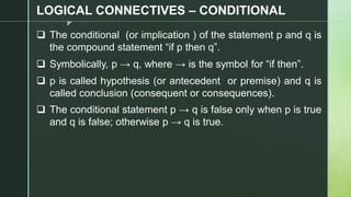 z
LOGICAL CONNECTIVES – CONDITIONAL
❑ The conditional (or implication ) of the statement p and q is
the compound statement “if p then q”.
❑ Symbolically, p → q, where → is the symbol for “if then”.
❑ p is called hypothesis (or antecedent or premise) and q is
called conclusion (consequent or consequences).
❑ The conditional statement p → q is false only when p is true
and q is false; otherwise p → q is true.
 
