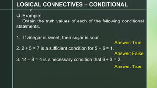 z
LOGICAL CONNECTIVES – CONDITIONAL
❑ Example:
Obtain the truth values of each of the following conditional
statements.
1. If vinegar is sweet, then sugar is sour.
2. 2 + 5 = 7 is a sufficient condition for 5 + 6 = 1.
3. 14 – 8 = 4 is a necessary condition that 6 ÷ 3 = 2.
Answer: True
Answer: False
Answer: True
 