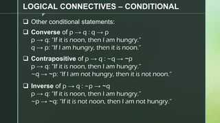 z
LOGICAL CONNECTIVES – CONDITIONAL
❑ Other conditional statements:
❑ Converse of p → q : q → p
p → q: “If it is noon, then I am hungry.”
q → p: “If I am hungry, then it is noon.”
❑ Contrapositive of p → q : ~q → ~p
p → q: “If it is noon, then I am hungry.”
~q → ~p: “If I am not hungry, then it is not noon.”
❑ Inverse of p → q : ~p → ~q
p → q: “If it is noon, then I am hungry.”
~p → ~q: “If it is not noon, then I am not hungry.”
 