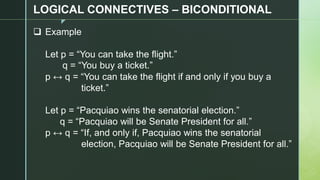 z
LOGICAL CONNECTIVES – BICONDITIONAL
❑ Example
Let p = “You can take the flight.”
q = “You buy a ticket.”
p ↔ q = “You can take the flight if and only if you buy a
ticket.”
Let p = “Pacquiao wins the senatorial election.”
q = “Pacquiao will be Senate President for all.”
p ↔ q = “If, and only if, Pacquiao wins the senatorial
election, Pacquiao will be Senate President for all.”
 