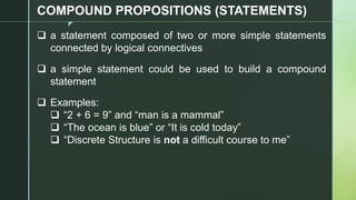 z
COMPOUND PROPOSITIONS (STATEMENTS)
❑ a statement composed of two or more simple statements
connected by logical connectives
❑ a simple statement could be used to build a compound
statement
❑ Examples:
❑ “2 + 6 = 9” and “man is a mammal”
❑ “The ocean is blue” or “It is cold today”
❑ “Discrete Structure is not a difficult course to me”
 