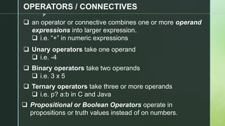 z
OPERATORS / CONNECTIVES
❑ an operator or connective combines one or more operand
expressions into larger expression.
❑ i.e. “+” in numeric expressions
❑ Unary operators take one operand
❑ i.e. -4
❑ Binary operators take two operands
❑ i.e. 3 x 5
❑ Ternary operators take three or more operands
❑ i.e. p? a:b in C and Java
❑ Propositional or Boolean Operators operate in
propositions or truth values instead of on numbers.
 