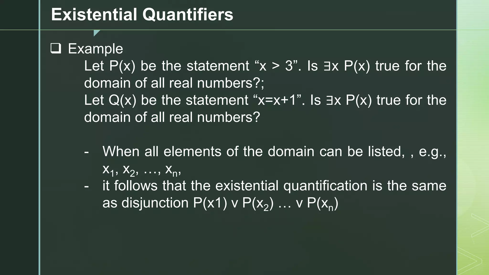 z
Existential Quantifiers
❑ Example
Let P(x) be the statement “x > 3”. Is ∃x P(x) true for the
domain of all real numbers?;
Let Q(x) be the statement “x=x+1”. Is ∃x P(x) true for the
domain of all real numbers?
- When all elements of the domain can be listed, , e.g.,
x1, x2, …, xn,
- it follows that the existential quantification is the same
as disjunction P(x1) v P(x2) … v P(xn)
 