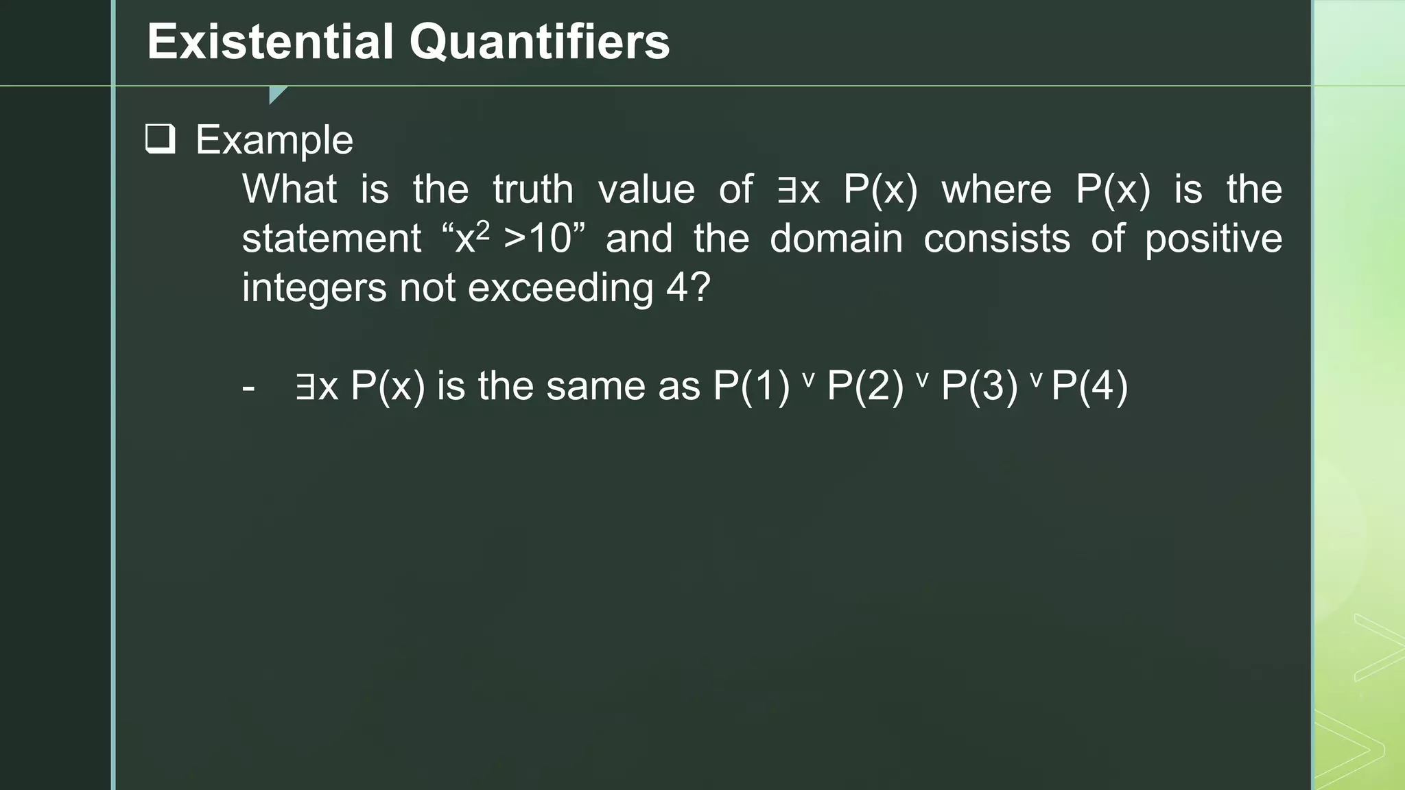 z
Existential Quantifiers
❑ Example
What is the truth value of ∃x P(x) where P(x) is the
statement “x2 >10” and the domain consists of positive
integers not exceeding 4?
- ∃x P(x) is the same as P(1) v P(2) v P(3) v P(4)
 