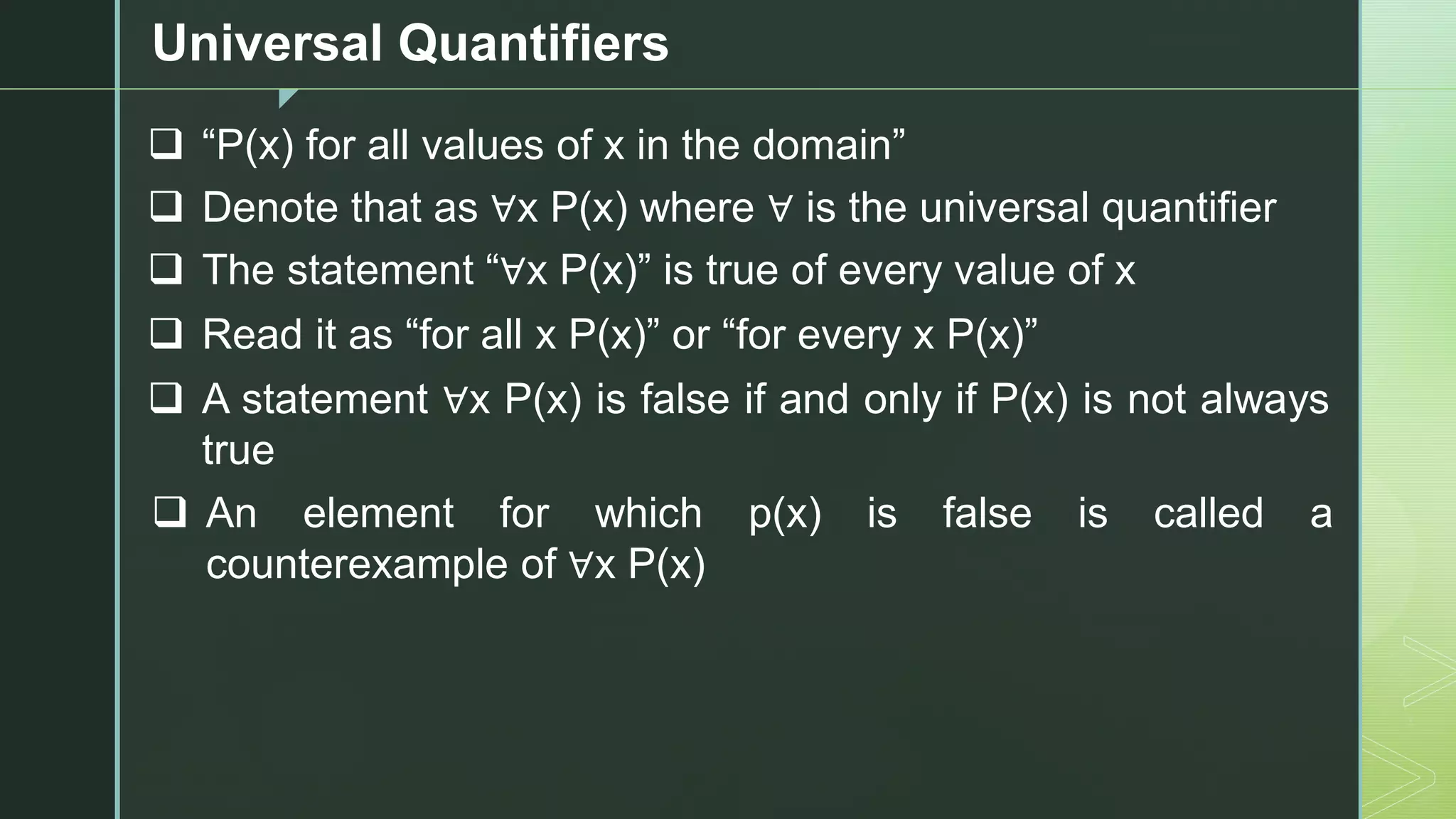 z
Universal Quantifiers
❑ “P(x) for all values of x in the domain”
❑ Denote that as ∀x P(x) where ∀ is the universal quantifier
❑ The statement “∀x P(x)” is true of every value of x
❑ Read it as “for all x P(x)” or “for every x P(x)”
❑ A statement ∀x P(x) is false if and only if P(x) is not always
true
❑ An element for which p(x) is false is called a
counterexample of ∀x P(x)
 