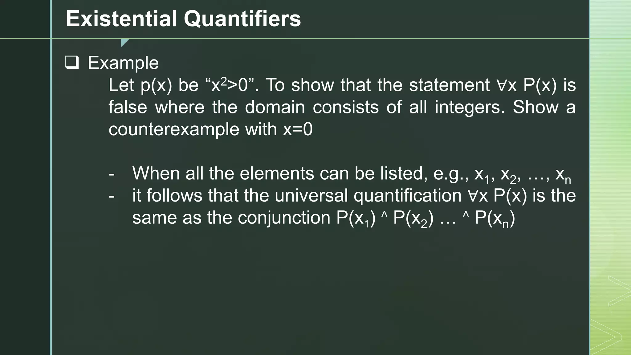 z
Existential Quantifiers
❑ Example
Let p(x) be “x2>0”. To show that the statement ∀x P(x) is
false where the domain consists of all integers. Show a
counterexample with x=0
- When all the elements can be listed, e.g., x1, x2, …, xn
- it follows that the universal quantification ∀x P(x) is the
same as the conjunction P(x1) ˄ P(x2) … ˄ P(xn)
 