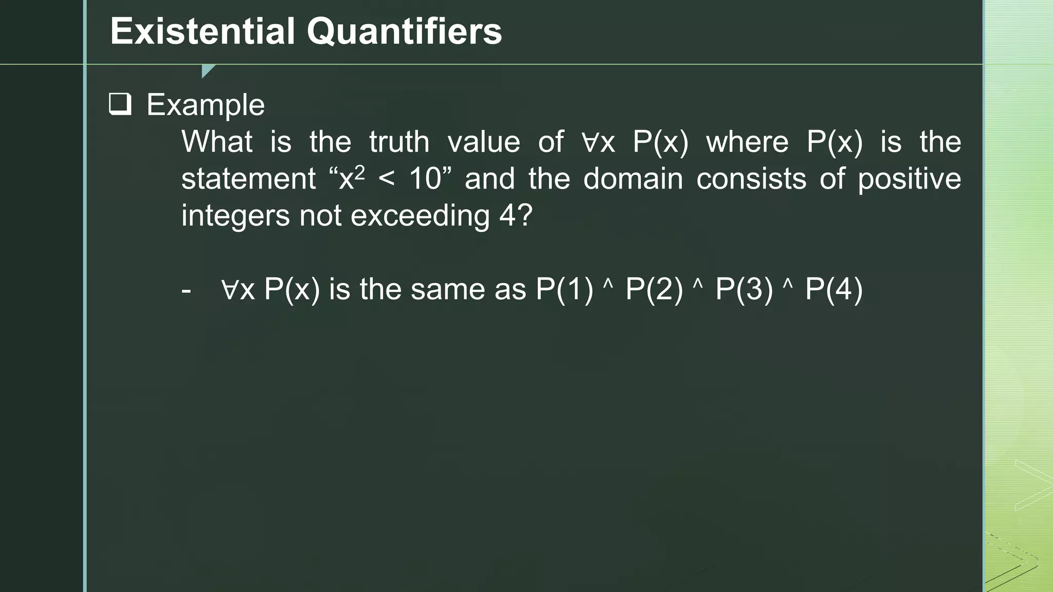 z
Existential Quantifiers
❑ Example
What is the truth value of ∀x P(x) where P(x) is the
statement “x2 < 10” and the domain consists of positive
integers not exceeding 4?
- ∀x P(x) is the same as P(1) ˄ P(2) ˄ P(3) ˄ P(4)
 