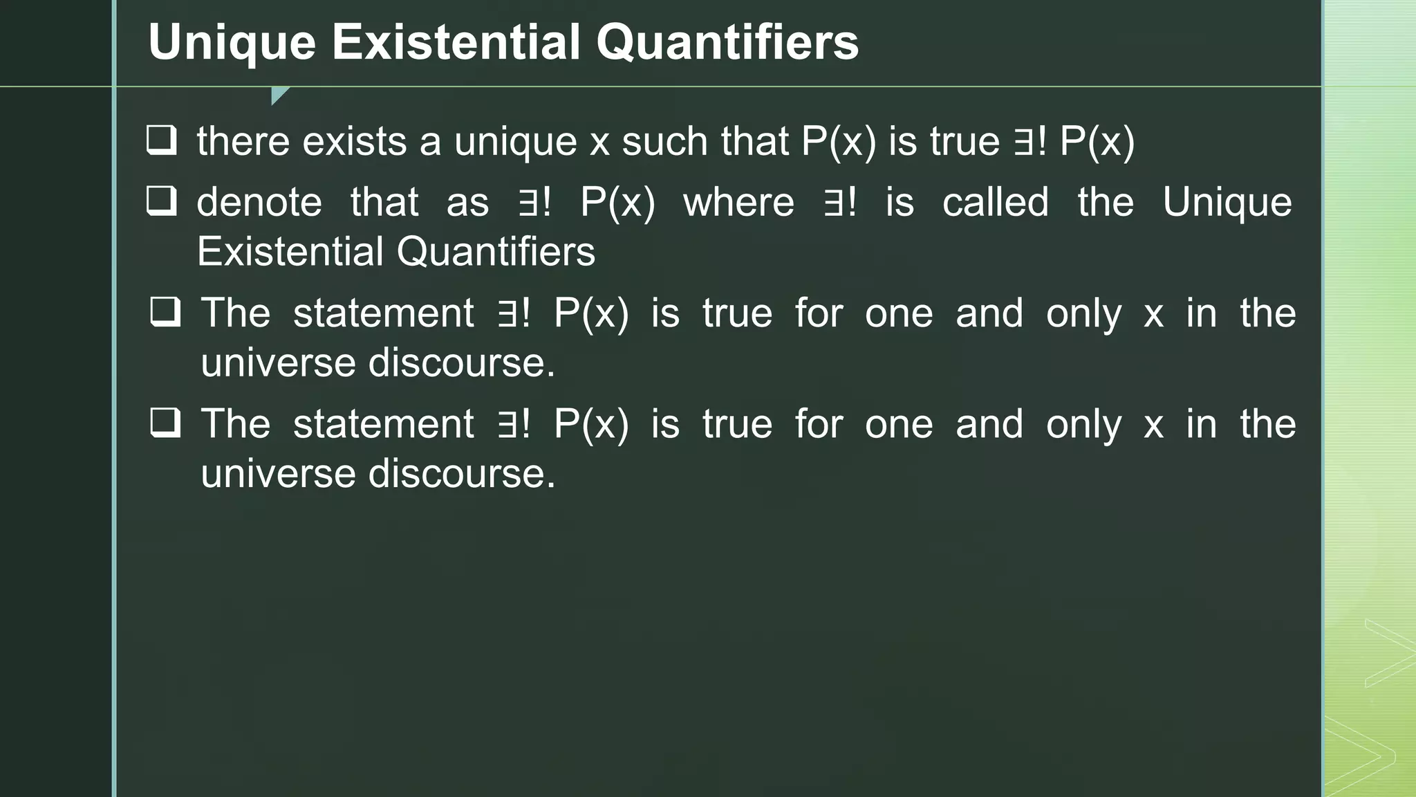 z
Unique Existential Quantifiers
❑ there exists a unique x such that P(x) is true ∃! P(x)
❑ denote that as ∃! P(x) where ∃! is called the Unique
Existential Quantifiers
❑ The statement ∃! P(x) is true for one and only x in the
universe discourse.
❑ The statement ∃! P(x) is true for one and only x in the
universe discourse.
 