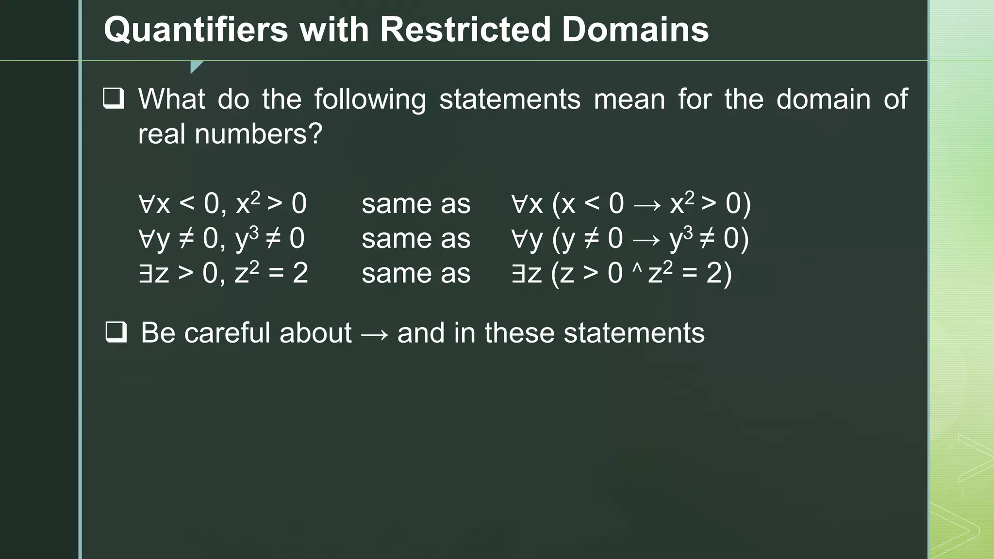 z
Quantifiers with Restricted Domains
❑ What do the following statements mean for the domain of
real numbers?
∀x < 0, x2 > 0 same as ∀x (x < 0 → x2 > 0)
∀y ≠ 0, y3 ≠ 0 same as ∀y (y ≠ 0 → y3 ≠ 0)
∃z > 0, z2 = 2 same as ∃z (z > 0 ˄ z2 = 2)
❑ Be careful about → and in these statements
 