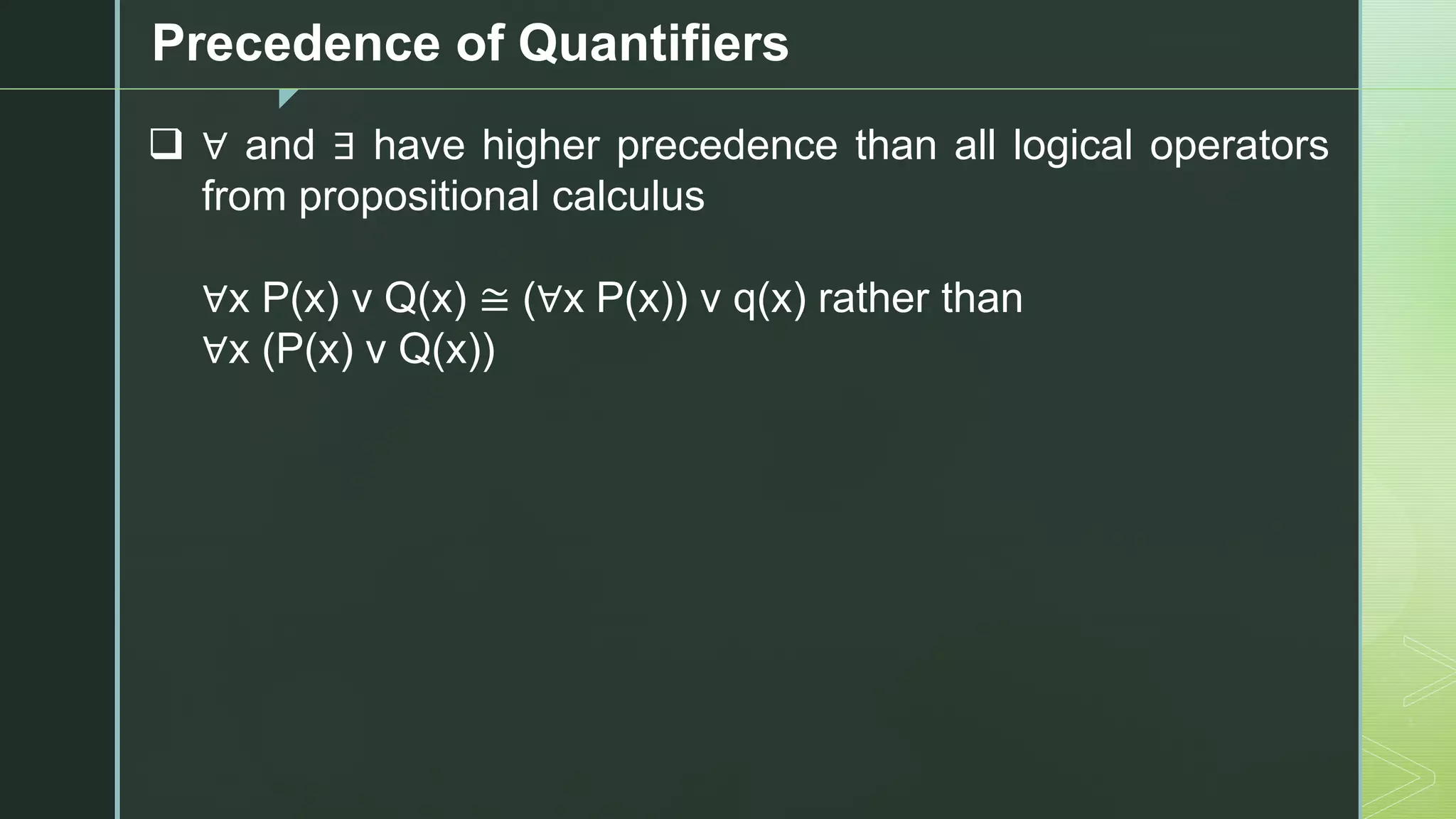 z
Precedence of Quantifiers
❑ ∀ and ∃ have higher precedence than all logical operators
from propositional calculus
∀x P(x) v Q(x) ≅ (∀x P(x)) v q(x) rather than
∀x (P(x) v Q(x))
 