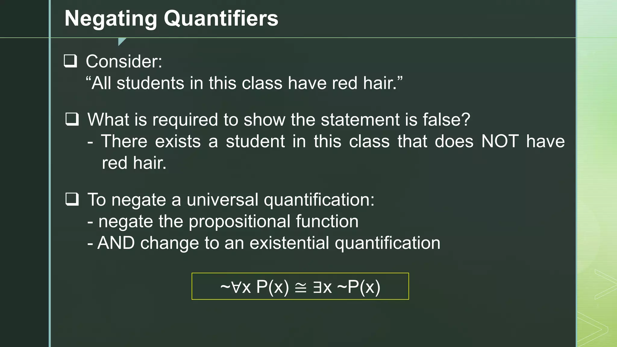 z
Negating Quantifiers
❑ Consider:
“All students in this class have red hair.”
❑ What is required to show the statement is false?
- There exists a student in this class that does NOT have
red hair.
❑ To negate a universal quantification:
- negate the propositional function
- AND change to an existential quantification
~∀x P(x) ≅ ∃x ~P(x)
 