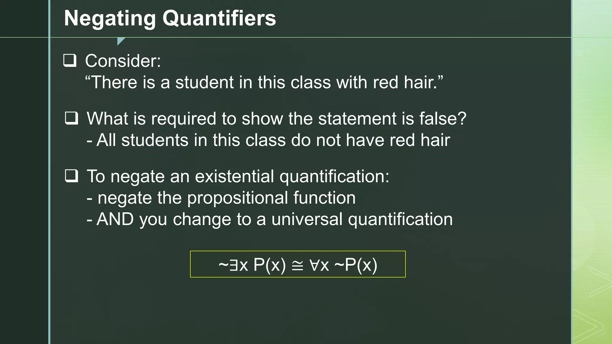 z
Negating Quantifiers
❑ Consider:
“There is a student in this class with red hair.”
❑ What is required to show the statement is false?
- All students in this class do not have red hair
❑ To negate an existential quantification:
- negate the propositional function
- AND you change to a universal quantification
~∃x P(x) ≅ ∀x ~P(x)
 