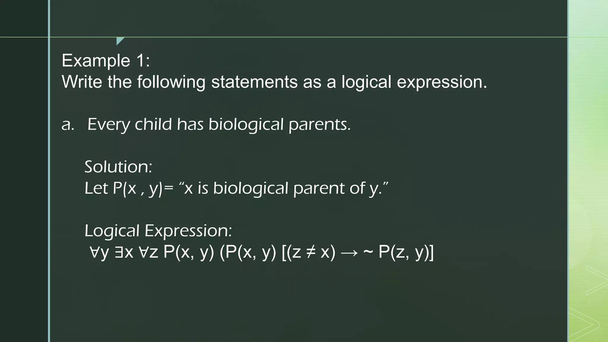 z
Example 1:
Write the following statements as a logical expression.
a. Every child has biological parents.
Solution:
Let P(x , y)= “x is biological parent of y.”
Logical Expression:
∀y ∃x ∀z P(x, y) (P(x, y) [(z ≠ x) → ~ P(z, y)]
 