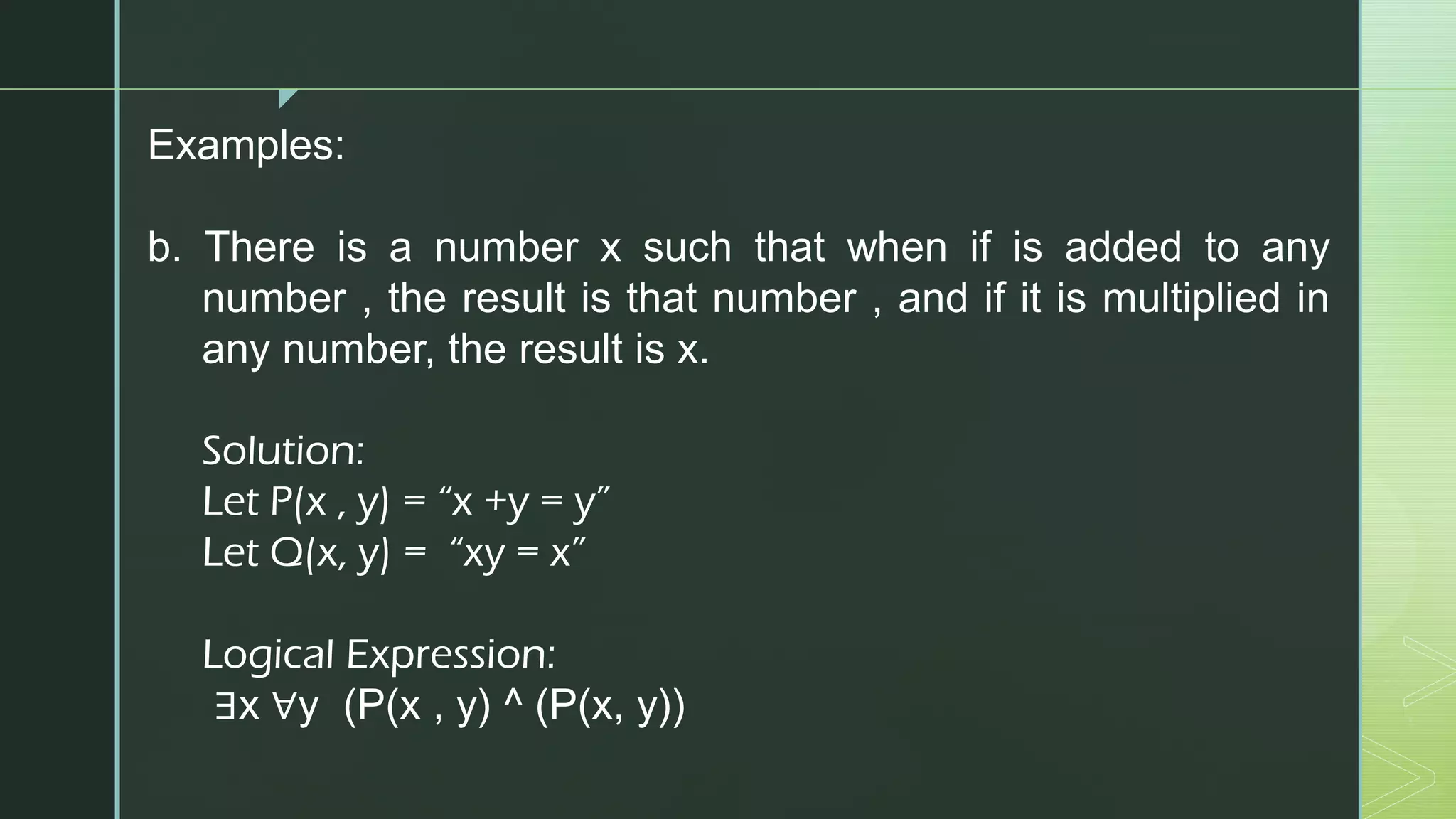 z
Examples:
b. There is a number x such that when if is added to any
number , the result is that number , and if it is multiplied in
any number, the result is x.
Solution:
Let P(x , y) = “x +y = y”
Let Q(x, y) = “xy = x”
Logical Expression:
∃x ∀y (P(x , y) ^ (P(x, y))
 
