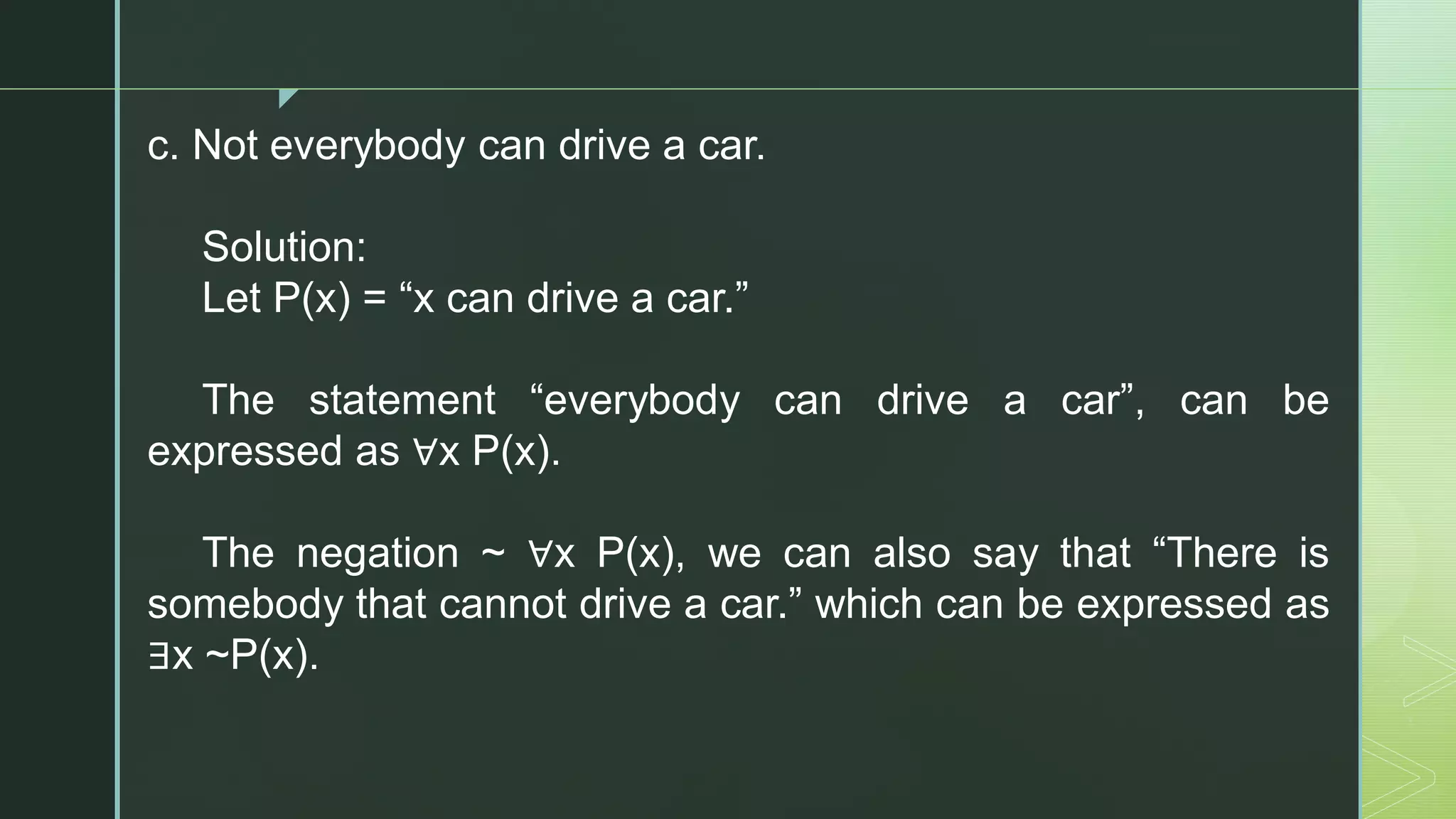 z
c. Not everybody can drive a car.
Solution:
Let P(x) = “x can drive a car.”
The statement “everybody can drive a car”, can be
expressed as ∀x P(x).
The negation ~ ∀x P(x), we can also say that “There is
somebody that cannot drive a car.” which can be expressed as
∃x ~P(x).
 