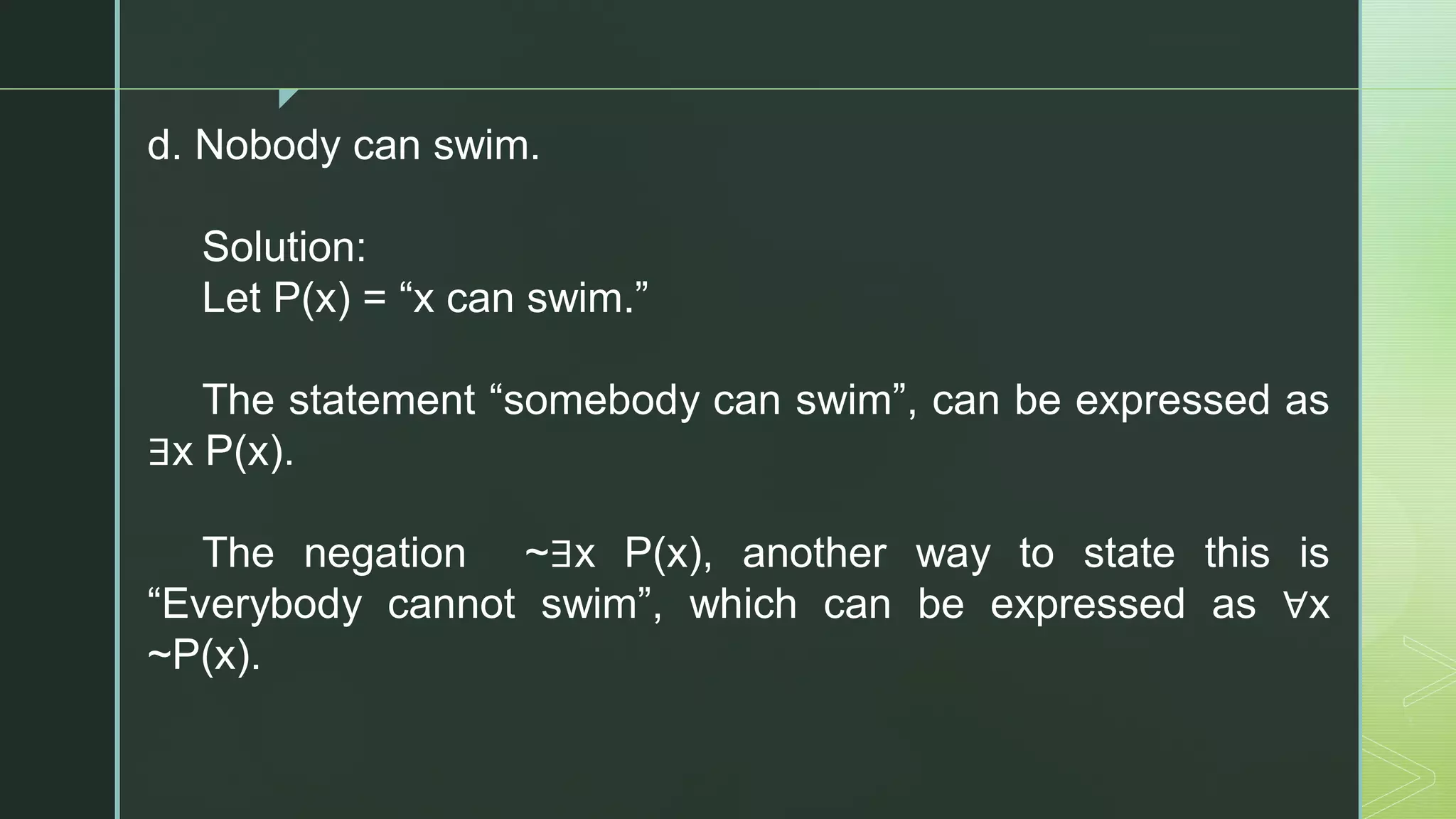 z
d. Nobody can swim.
Solution:
Let P(x) = “x can swim.”
The statement “somebody can swim”, can be expressed as
∃x P(x).
The negation ~∃x P(x), another way to state this is
“Everybody cannot swim”, which can be expressed as ∀x
~P(x).
 