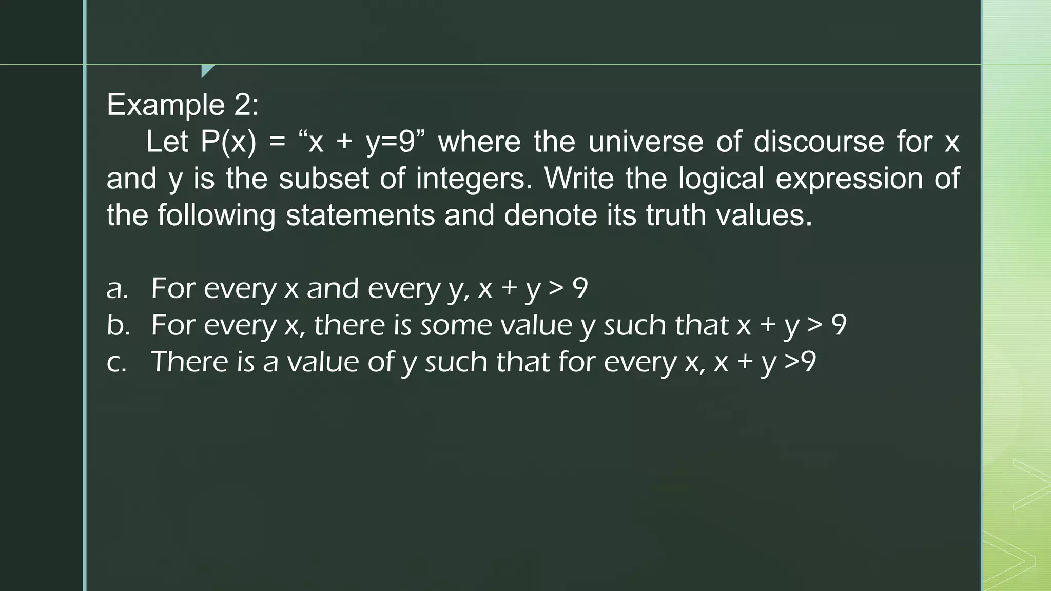 z
Example 2:
Let P(x) = “x + y=9” where the universe of discourse for x
and y is the subset of integers. Write the logical expression of
the following statements and denote its truth values.
a. For every x and every y, x + y > 9
b. For every x, there is some value y such that x + y > 9
c. There is a value of y such that for every x, x + y >9
 