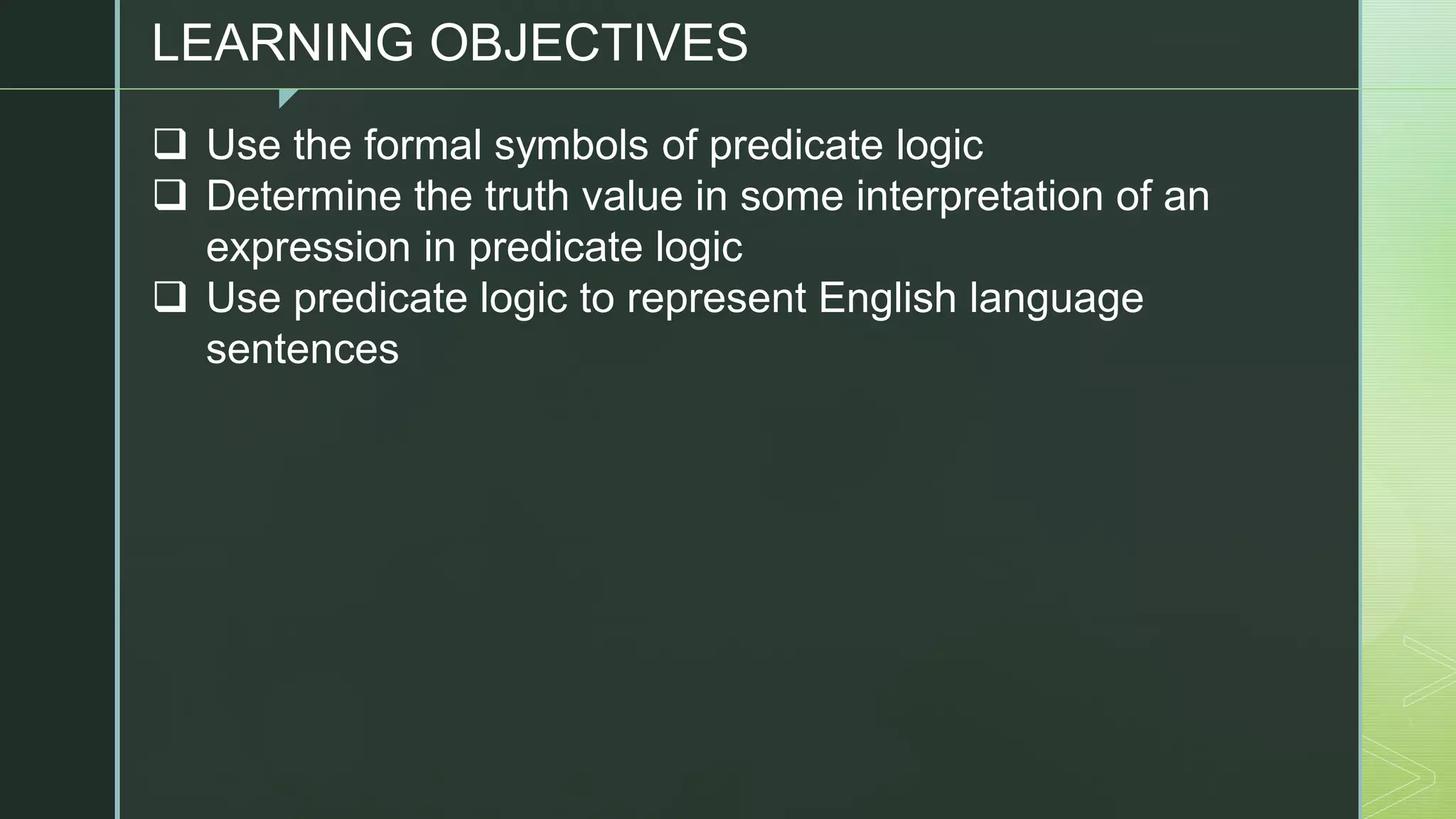 z
LEARNING OBJECTIVES
❑ Use the formal symbols of predicate logic
❑ Determine the truth value in some interpretation of an
expression in predicate logic
❑ Use predicate logic to represent English language
sentences
 