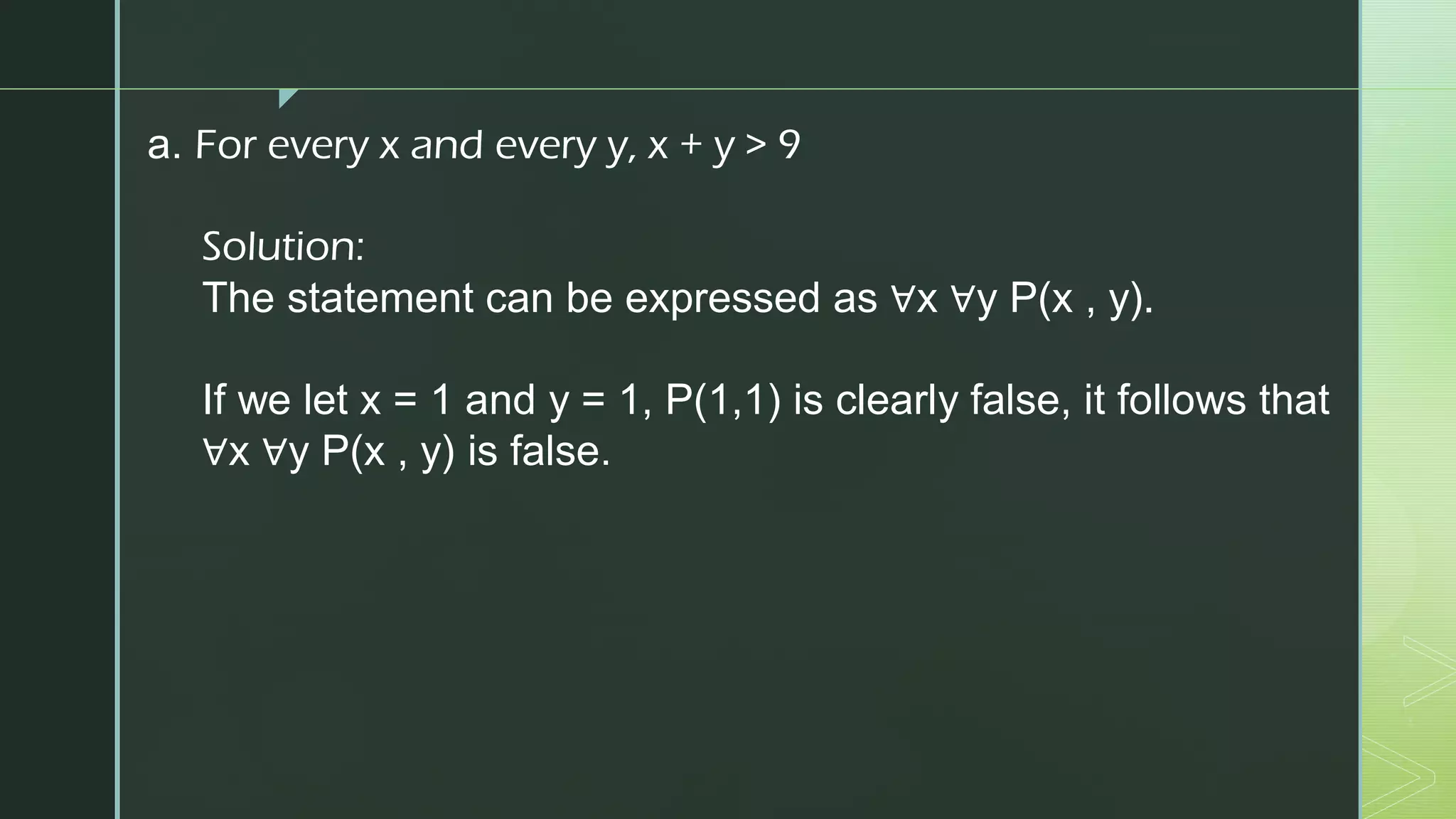 z
a. For every x and every y, x + y > 9
Solution:
The statement can be expressed as ∀x ∀y P(x , y).
If we let x = 1 and y = 1, P(1,1) is clearly false, it follows that
∀x ∀y P(x , y) is false.
 