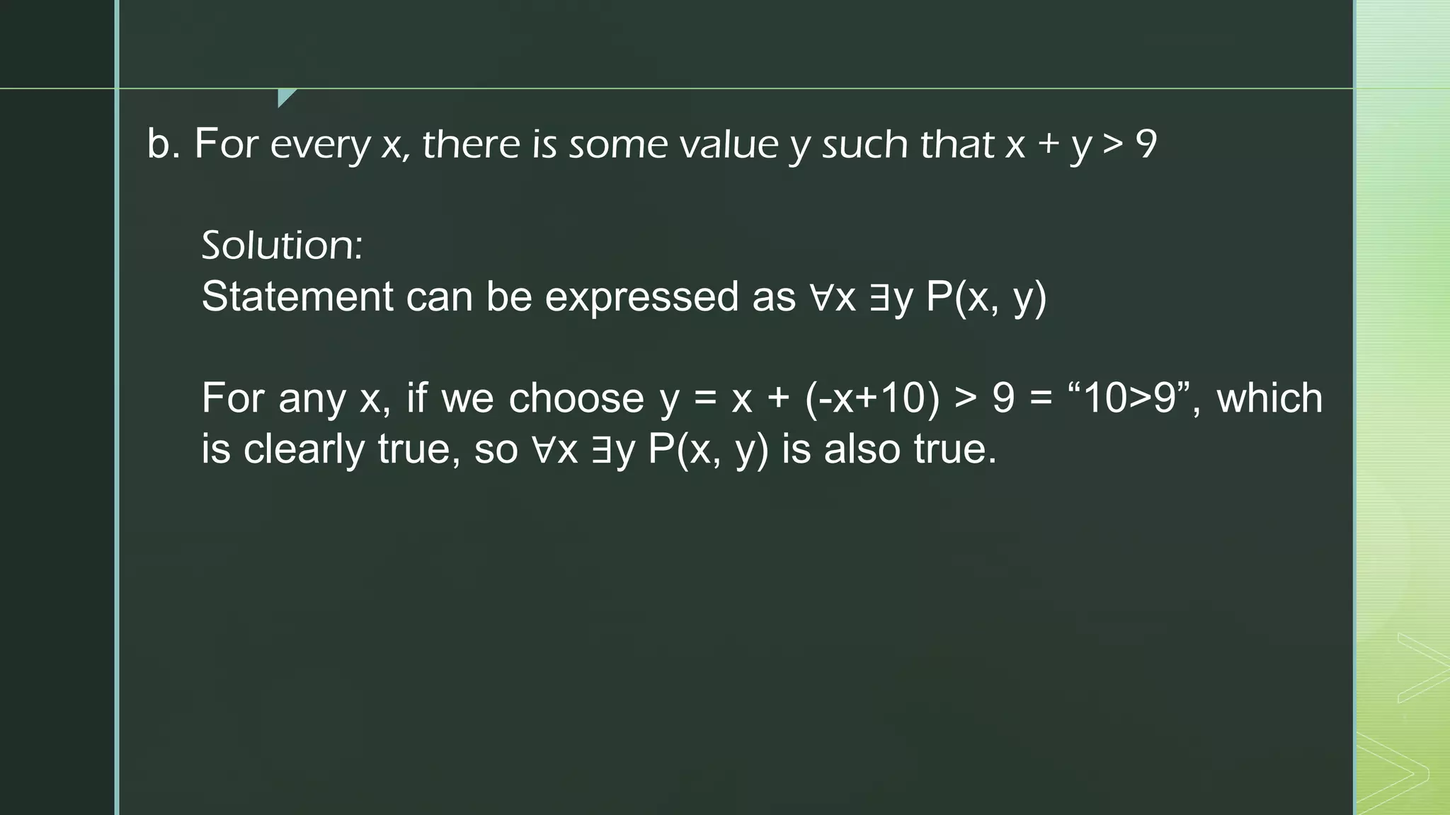 z
b. For every x, there is some value y such that x + y > 9
Solution:
Statement can be expressed as ∀x ∃y P(x, y)
For any x, if we choose y = x + (-x+10) > 9 = “10>9”, which
is clearly true, so ∀x ∃y P(x, y) is also true.
 