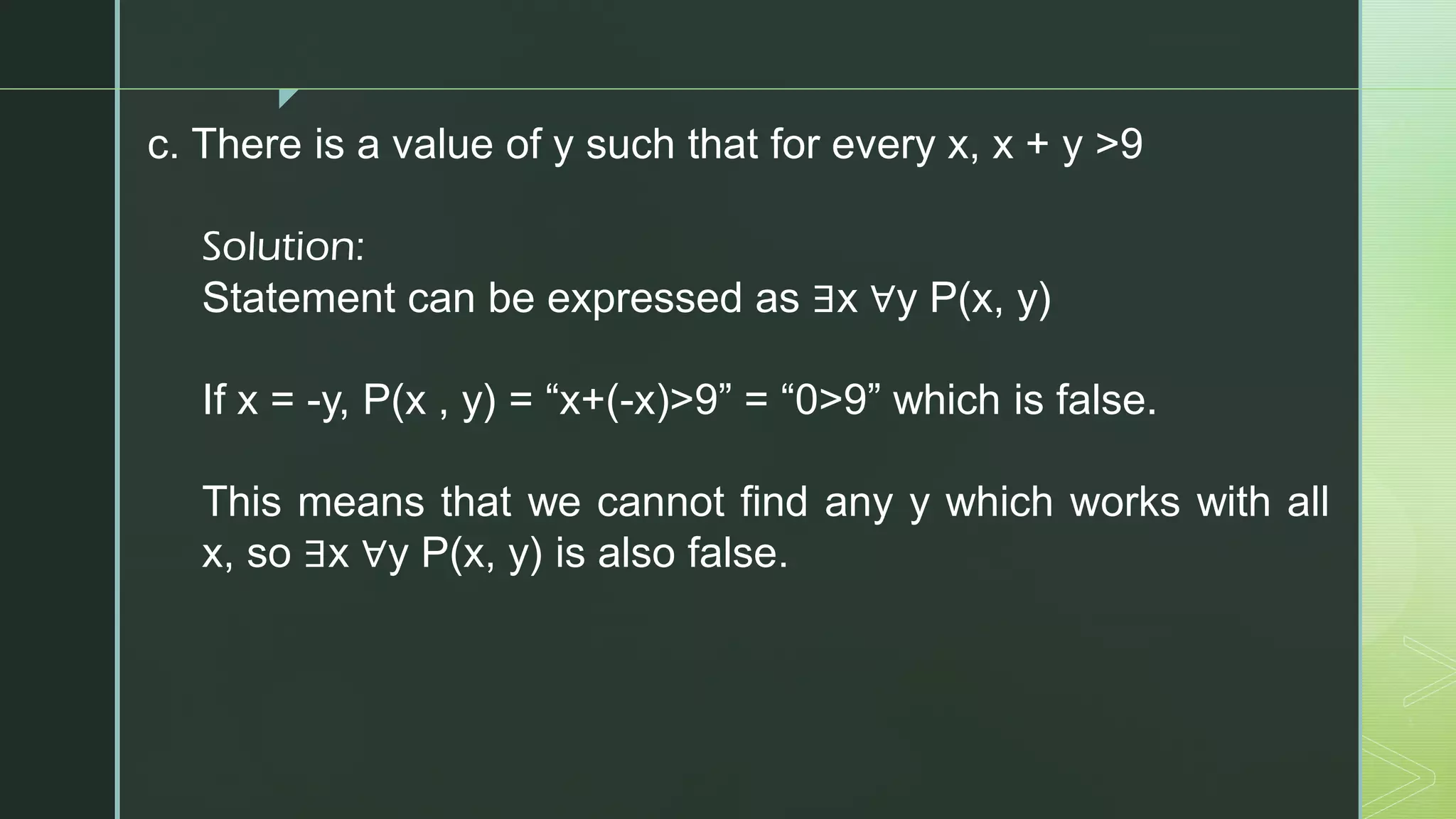 z
c. There is a value of y such that for every x, x + y >9
Solution:
Statement can be expressed as ∃x ∀y P(x, y)
If x = -y, P(x , y) = “x+(-x)>9” = “0>9” which is false.
This means that we cannot find any y which works with all
x, so ∃x ∀y P(x, y) is also false.
 