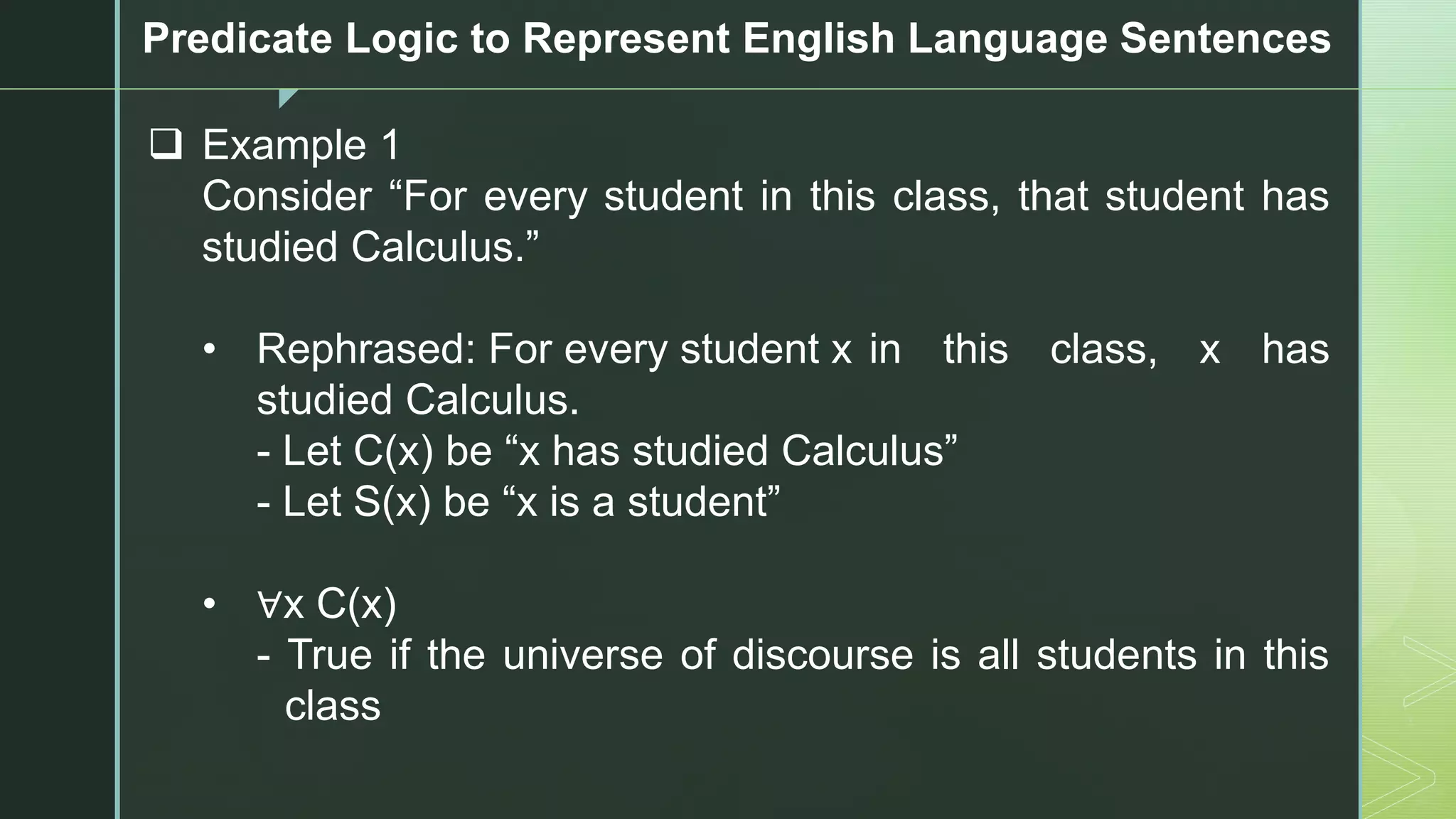 z
Predicate Logic to Represent English Language Sentences
❑ Example 1
Consider “For every student in this class, that student has
studied Calculus.”
• Rephrased: For every student x in this class, x has
studied Calculus.
- Let C(x) be “x has studied Calculus”
- Let S(x) be “x is a student”
• ∀x C(x)
- True if the universe of discourse is all students in this
class
 