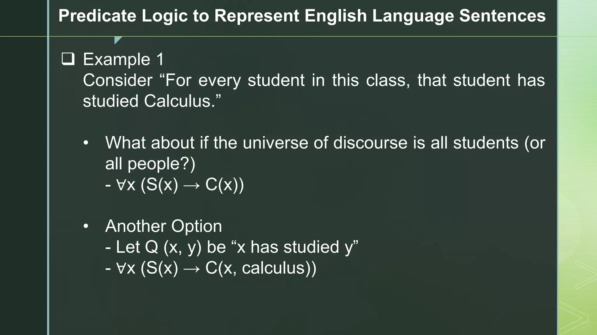 z
Predicate Logic to Represent English Language Sentences
❑ Example 1
Consider “For every student in this class, that student has
studied Calculus.”
• What about if the universe of discourse is all students (or
all people?)
- ∀x (S(x) → C(x))
• Another Option
- Let Q (x, y) be “x has studied y”
- ∀x (S(x) → C(x, calculus))
 