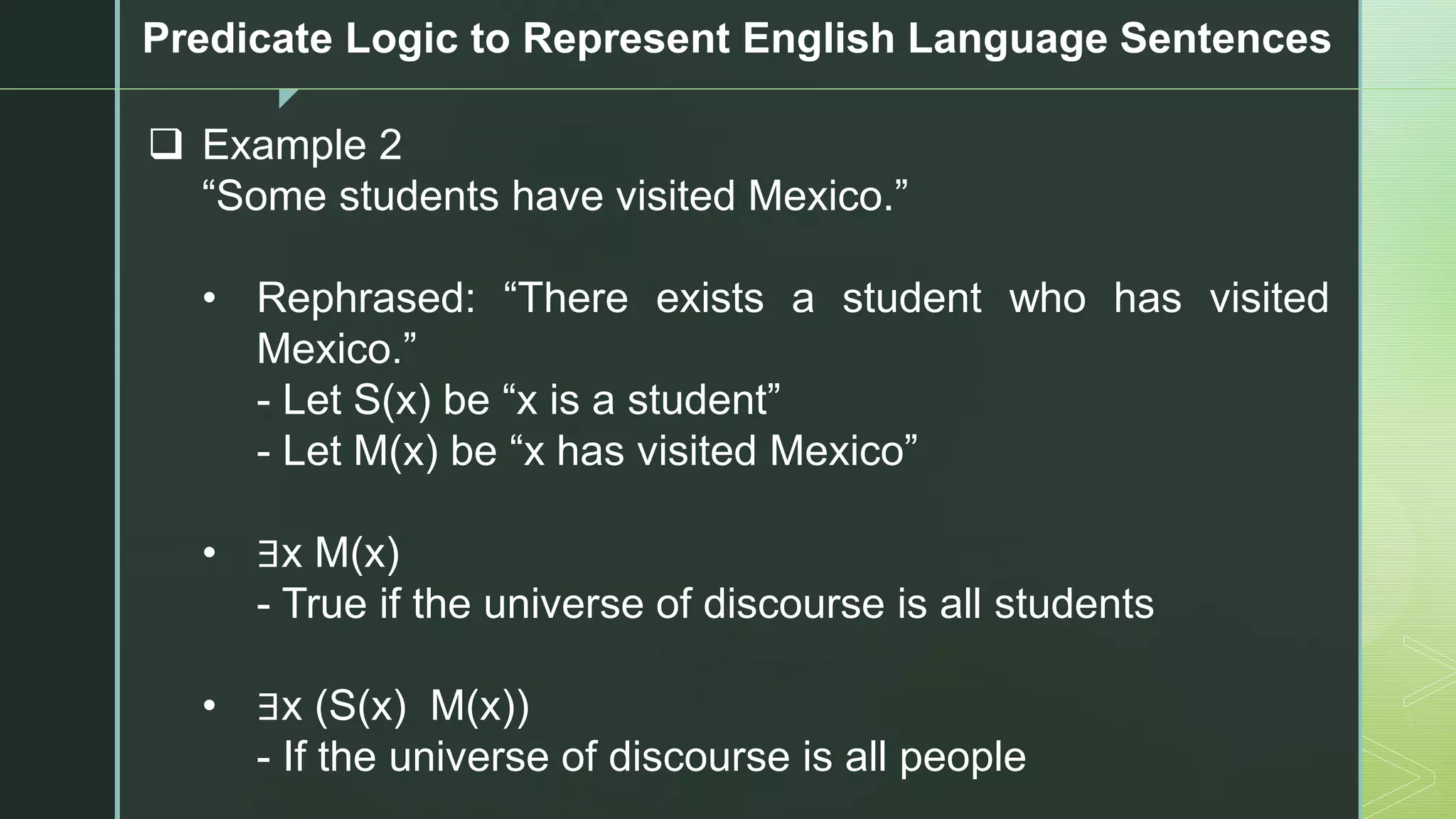 z
Predicate Logic to Represent English Language Sentences
❑ Example 2
“Some students have visited Mexico.”
• Rephrased: “There exists a student who has visited
Mexico.”
- Let S(x) be “x is a student”
- Let M(x) be “x has visited Mexico”
• ∃x M(x)
- True if the universe of discourse is all students
• ∃x (S(x) M(x))
- If the universe of discourse is all people
 