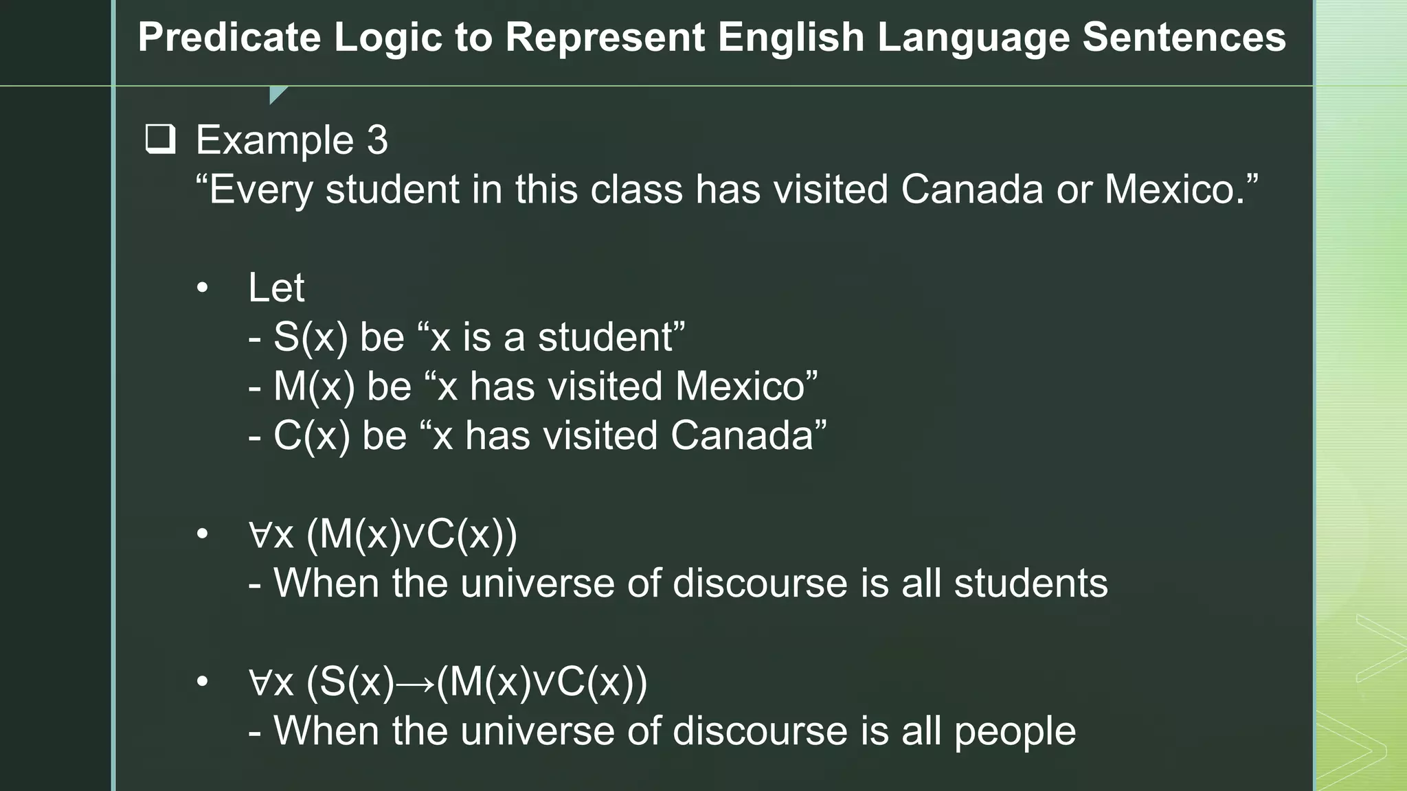 z
Predicate Logic to Represent English Language Sentences
❑ Example 3
“Every student in this class has visited Canada or Mexico.”
• Let
- S(x) be “x is a student”
- M(x) be “x has visited Mexico”
- C(x) be “x has visited Canada”
• ∀x (M(x)∨C(x))
- When the universe of discourse is all students
• ∀x (S(x)→(M(x)∨C(x))
- When the universe of discourse is all people
 