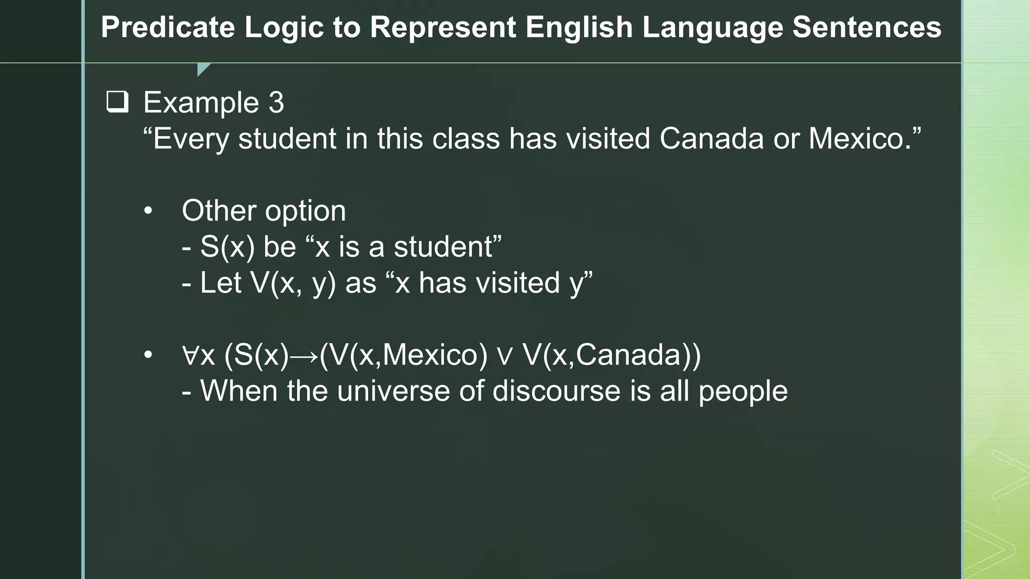 z
Predicate Logic to Represent English Language Sentences
❑ Example 3
“Every student in this class has visited Canada or Mexico.”
• Other option
- S(x) be “x is a student”
- Let V(x, y) as “x has visited y”
• ∀x (S(x)→(V(x,Mexico) ∨ V(x,Canada))
- When the universe of discourse is all people
 