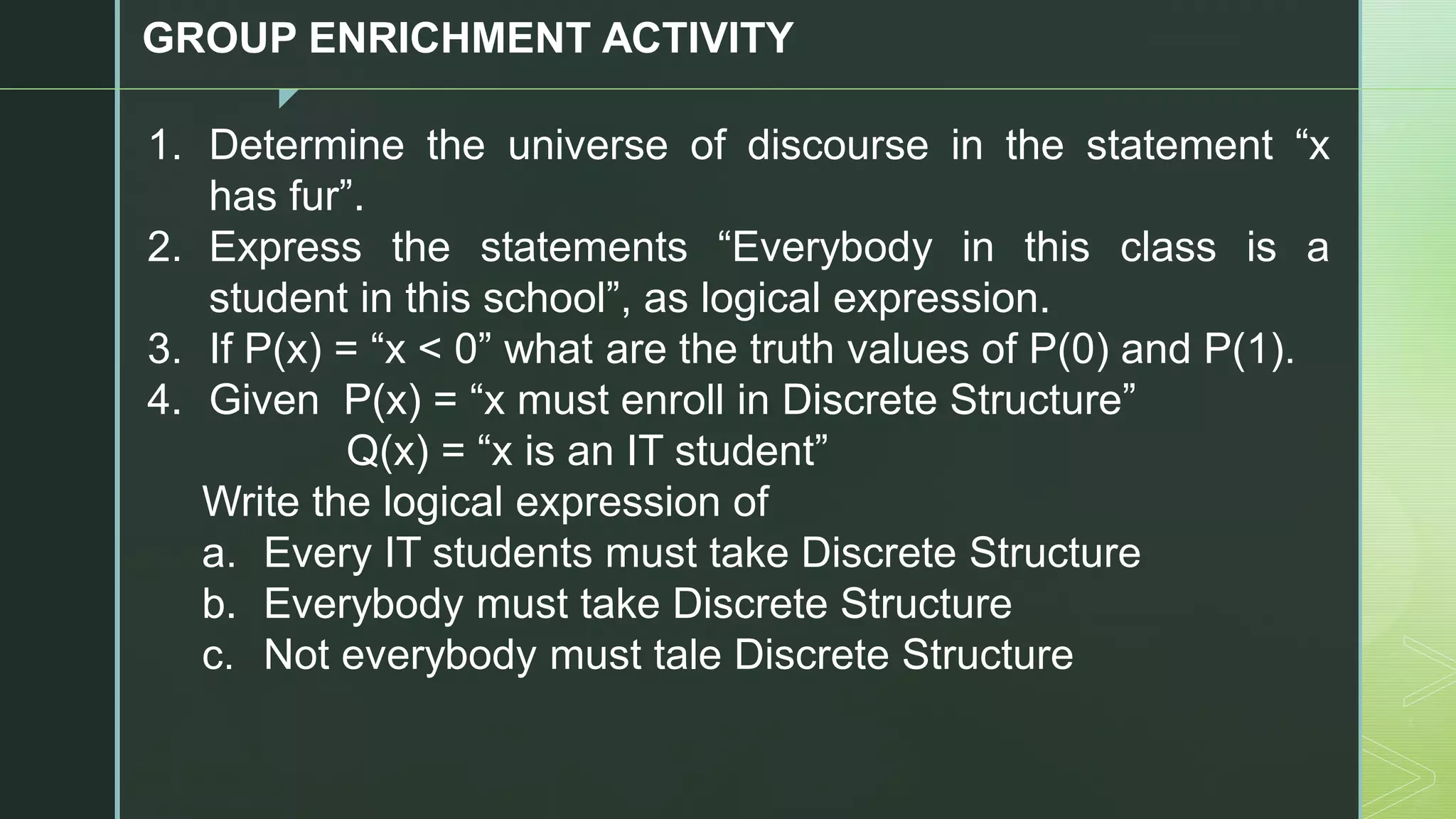 z
GROUP ENRICHMENT ACTIVITY
1. Determine the universe of discourse in the statement “x
has fur”.
2. Express the statements “Everybody in this class is a
student in this school”, as logical expression.
3. If P(x) = “x < 0” what are the truth values of P(0) and P(1).
4. Given P(x) = “x must enroll in Discrete Structure”
Q(x) = “x is an IT student”
Write the logical expression of
a. Every IT students must take Discrete Structure
b. Everybody must take Discrete Structure
c. Not everybody must tale Discrete Structure
 