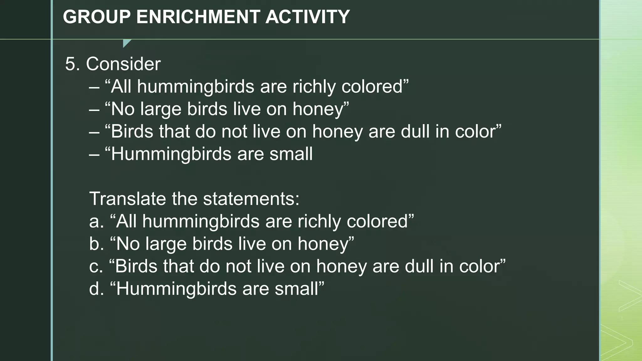 z
GROUP ENRICHMENT ACTIVITY
5. Consider
– “All hummingbirds are richly colored”
– “No large birds live on honey”
– “Birds that do not live on honey are dull in color”
– “Hummingbirds are small
Translate the statements:
a. “All hummingbirds are richly colored”
b. “No large birds live on honey”
c. “Birds that do not live on honey are dull in color”
d. “Hummingbirds are small”
 