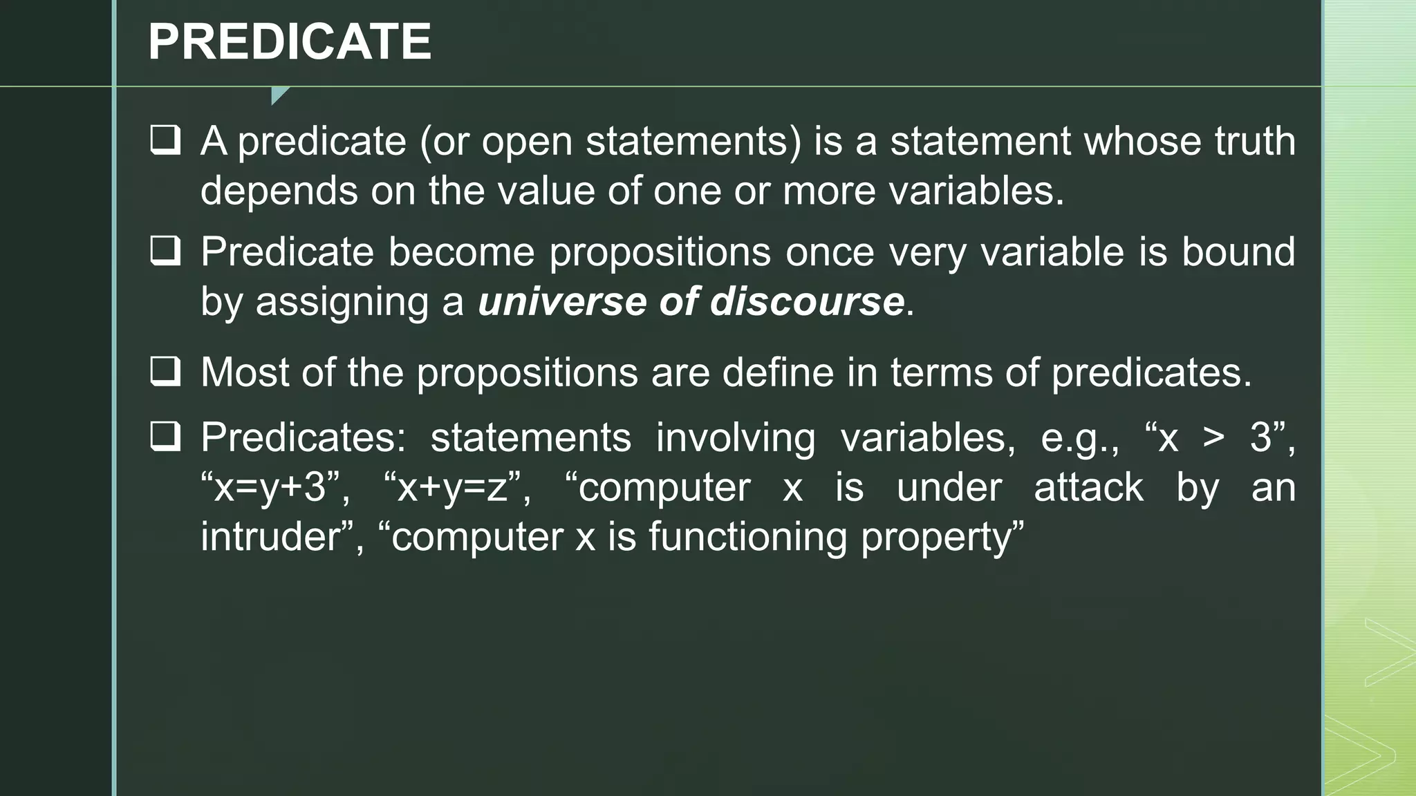 z
PREDICATE
❑ A predicate (or open statements) is a statement whose truth
depends on the value of one or more variables.
❑ Predicate become propositions once very variable is bound
by assigning a universe of discourse.
❑ Most of the propositions are define in terms of predicates.
❑ Predicates: statements involving variables, e.g., “x > 3”,
“x=y+3”, “x+y=z”, “computer x is under attack by an
intruder”, “computer x is functioning property”
 