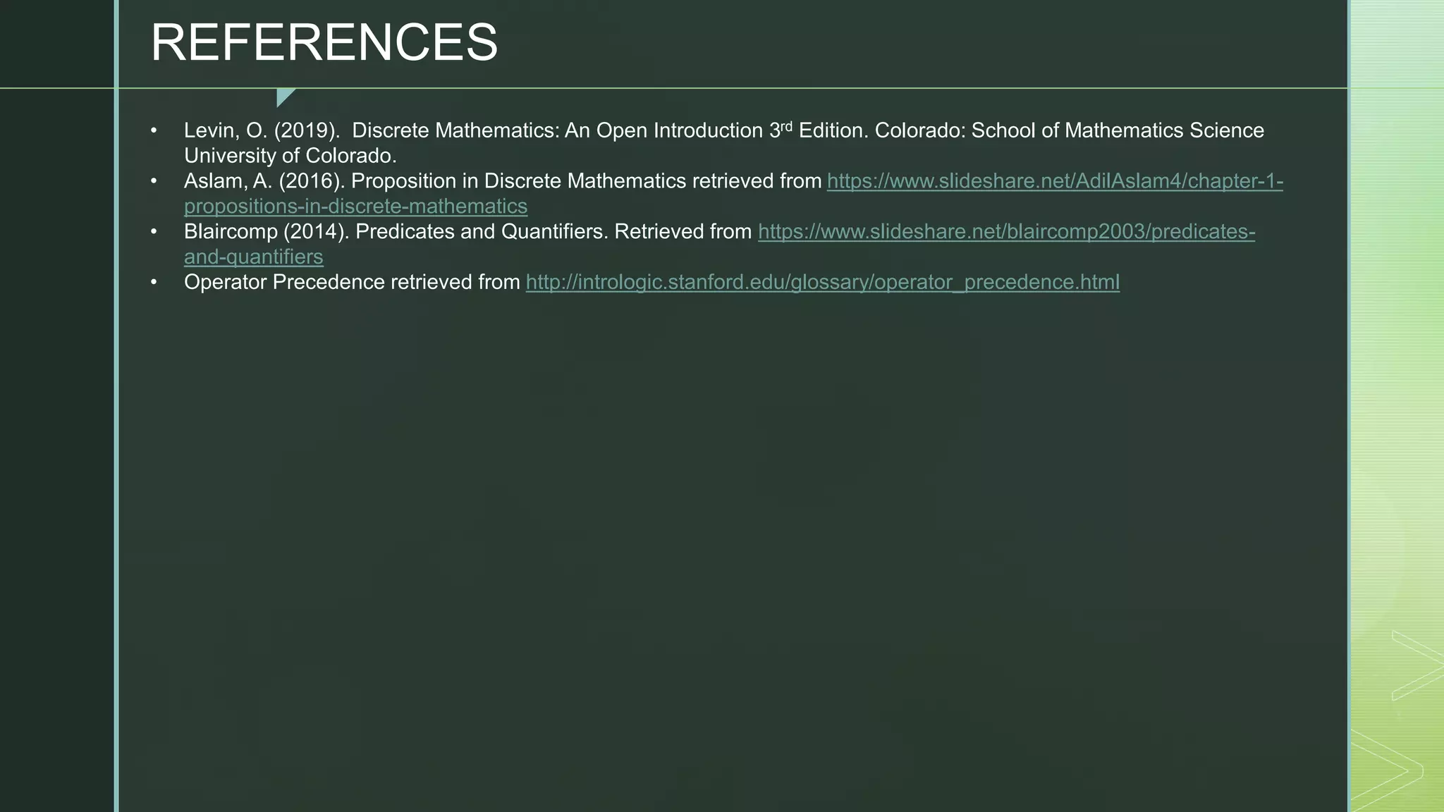 z
• Levin, O. (2019). Discrete Mathematics: An Open Introduction 3rd Edition. Colorado: School of Mathematics Science
University of Colorado.
• Aslam, A. (2016). Proposition in Discrete Mathematics retrieved from https://www.slideshare.net/AdilAslam4/chapter-1-
propositions-in-discrete-mathematics
• Blaircomp (2014). Predicates and Quantifiers. Retrieved from https://www.slideshare.net/blaircomp2003/predicates-
and-quantifiers
• Operator Precedence retrieved from http://intrologic.stanford.edu/glossary/operator_precedence.html
REFERENCES
 