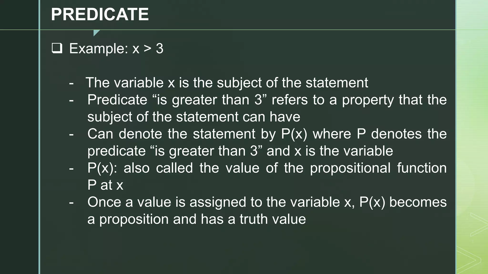 z
PREDICATE
❑ Example: x > 3
- The variable x is the subject of the statement
- Predicate “is greater than 3” refers to a property that the
subject of the statement can have
- Can denote the statement by P(x) where P denotes the
predicate “is greater than 3” and x is the variable
- P(x): also called the value of the propositional function
P at x
- Once a value is assigned to the variable x, P(x) becomes
a proposition and has a truth value
 