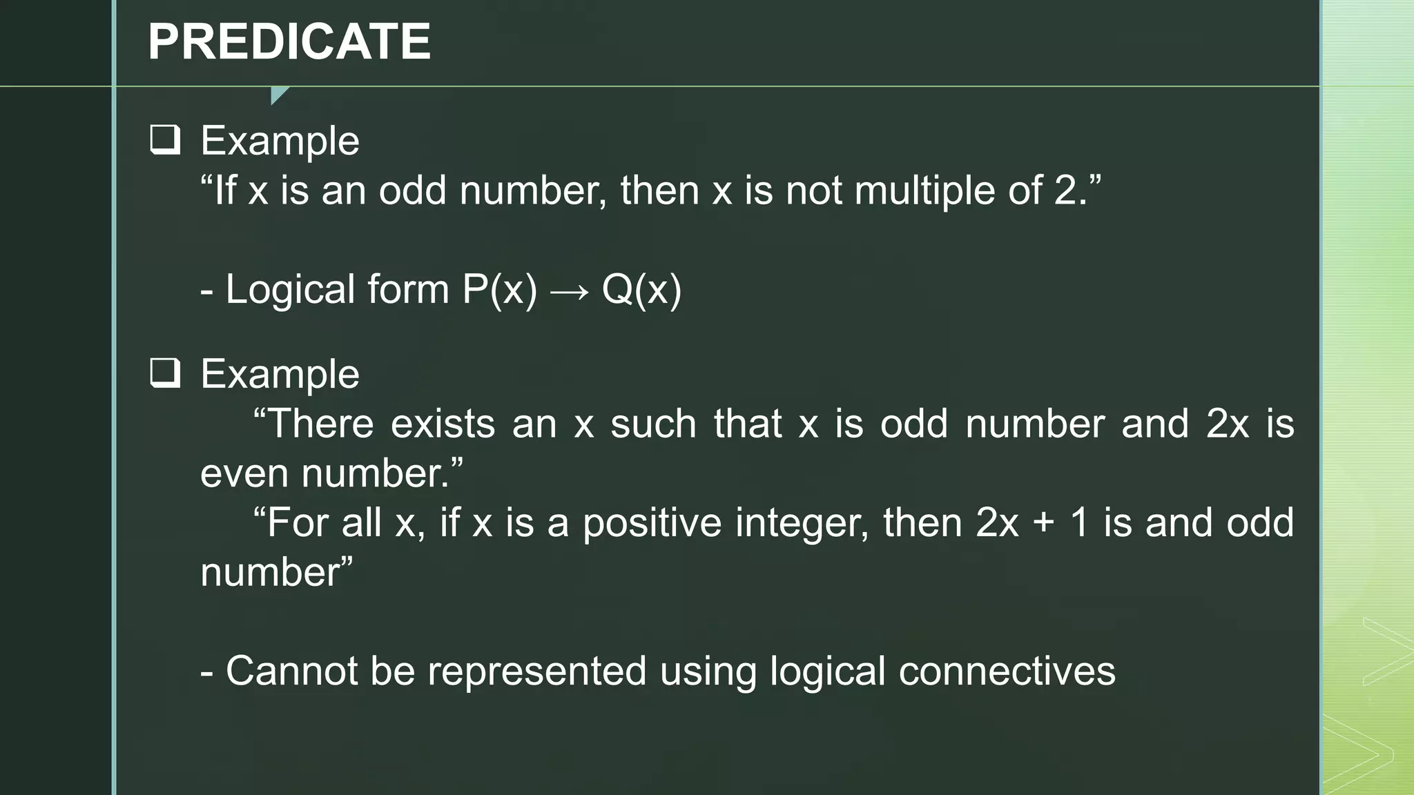 z
PREDICATE
❑ Example
“If x is an odd number, then x is not multiple of 2.”
- Logical form P(x) → Q(x)
❑ Example
“There exists an x such that x is odd number and 2x is
even number.”
“For all x, if x is a positive integer, then 2x + 1 is and odd
number”
- Cannot be represented using logical connectives
 