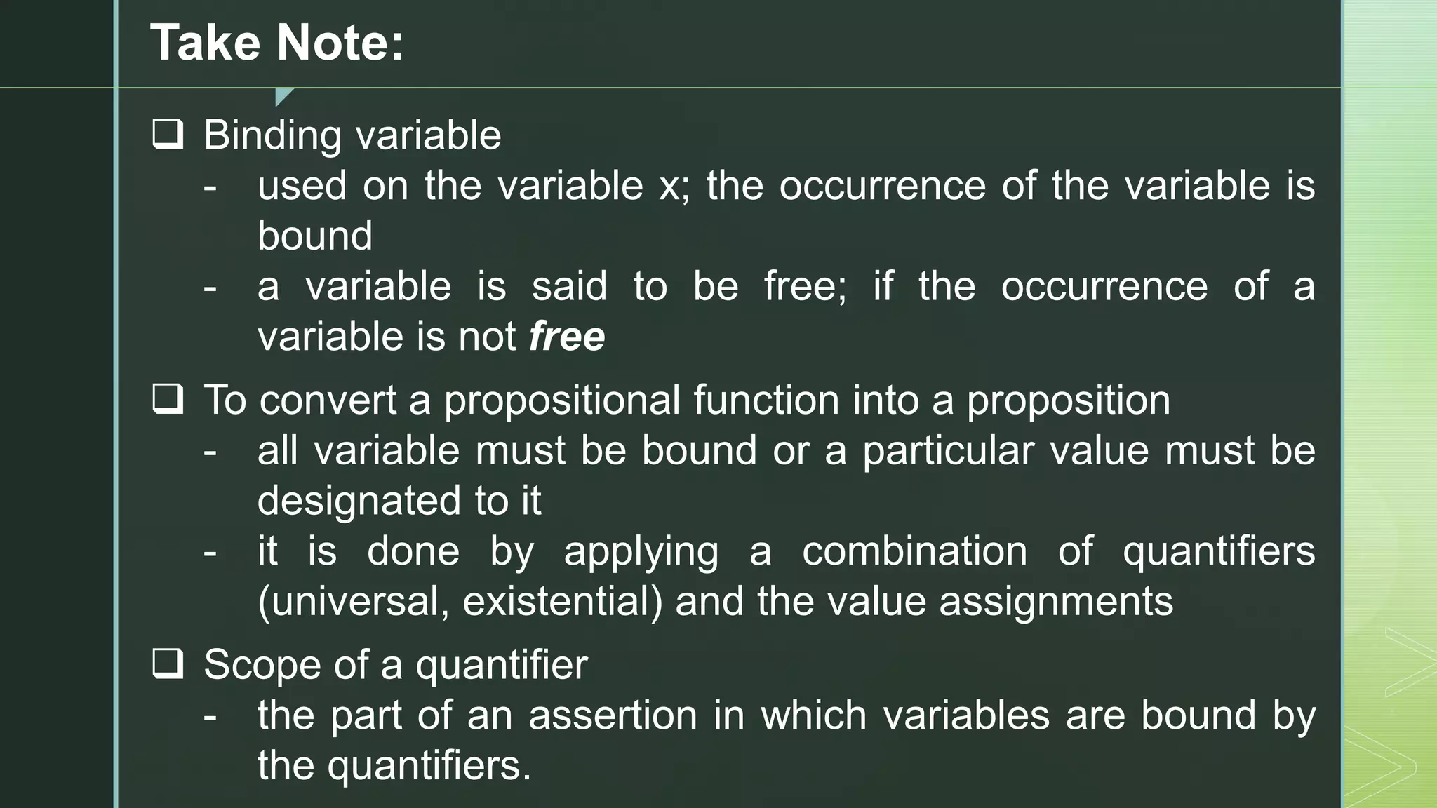 z
Take Note:
❑ Binding variable
- used on the variable x; the occurrence of the variable is
bound
- a variable is said to be free; if the occurrence of a
variable is not free
❑ To convert a propositional function into a proposition
- all variable must be bound or a particular value must be
designated to it
- it is done by applying a combination of quantifiers
(universal, existential) and the value assignments
❑ Scope of a quantifier
- the part of an assertion in which variables are bound by
the quantifiers.
 