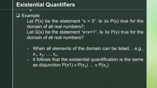 z
Existential Quantifiers
❑ Example
Let P(x) be the statement “x > 3”. Is ∃x P(x) true for the
domain of all real numbers?;
Let Q(x) be the statement “x=x+1”. Is ∃x P(x) true for the
domain of all real numbers?
- When all elements of the domain can be listed, , e.g.,
x1, x2, …, xn,
- it follows that the existential quantification is the same
as disjunction P(x1) v P(x2) … v P(xn)
 