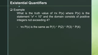 z
Existential Quantifiers
❑ Example
What is the truth value of ∀x P(x) where P(x) is the
statement “x2 < 10” and the domain consists of positive
integers not exceeding 4?
- ∀x P(x) is the same as P(1) ˄ P(2) ˄ P(3) ˄ P(4)
 