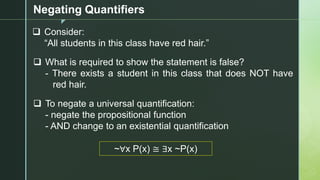 z
Negating Quantifiers
❑ Consider:
“All students in this class have red hair.”
❑ What is required to show the statement is false?
- There exists a student in this class that does NOT have
red hair.
❑ To negate a universal quantification:
- negate the propositional function
- AND change to an existential quantification
~∀x P(x) ≅ ∃x ~P(x)
 