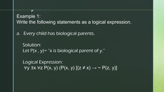 z
Example 1:
Write the following statements as a logical expression.
a. Every child has biological parents.
Solution:
Let P(x , y)= “x is biological parent of y.”
Logical Expression:
∀y ∃x ∀z P(x, y) (P(x, y) [(z ≠ x) → ~ P(z, y)]
 