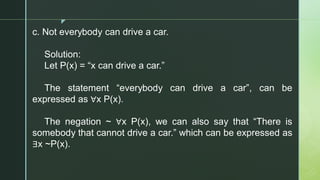 z
c. Not everybody can drive a car.
Solution:
Let P(x) = “x can drive a car.”
The statement “everybody can drive a car”, can be
expressed as ∀x P(x).
The negation ~ ∀x P(x), we can also say that “There is
somebody that cannot drive a car.” which can be expressed as
∃x ~P(x).
 