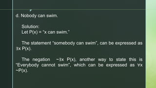 z
d. Nobody can swim.
Solution:
Let P(x) = “x can swim.”
The statement “somebody can swim”, can be expressed as
∃x P(x).
The negation ~∃x P(x), another way to state this is
“Everybody cannot swim”, which can be expressed as ∀x
~P(x).
 