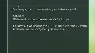 z
b. For every x, there is some value y such that x + y > 9
Solution:
Statement can be expressed as ∀x ∃y P(x, y)
For any x, if we choose y = x + (-x+10) > 9 = “10>9”, which
is clearly true, so ∀x ∃y P(x, y) is also true.
 