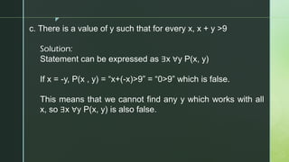 z
c. There is a value of y such that for every x, x + y >9
Solution:
Statement can be expressed as ∃x ∀y P(x, y)
If x = -y, P(x , y) = “x+(-x)>9” = “0>9” which is false.
This means that we cannot find any y which works with all
x, so ∃x ∀y P(x, y) is also false.
 