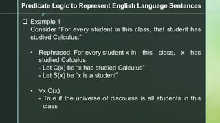 z
Predicate Logic to Represent English Language Sentences
❑ Example 1
Consider “For every student in this class, that student has
studied Calculus.”
• Rephrased: For every student x in this class, x has
studied Calculus.
- Let C(x) be “x has studied Calculus”
- Let S(x) be “x is a student”
• ∀x C(x)
- True if the universe of discourse is all students in this
class
 